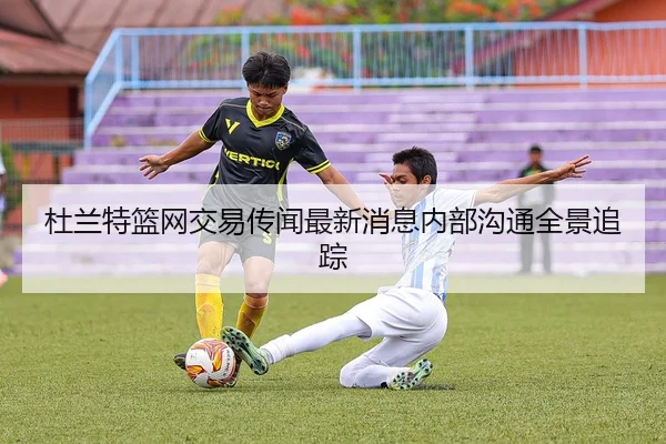杜兰特篮网交易传闻最新消息内部沟通全景追踪