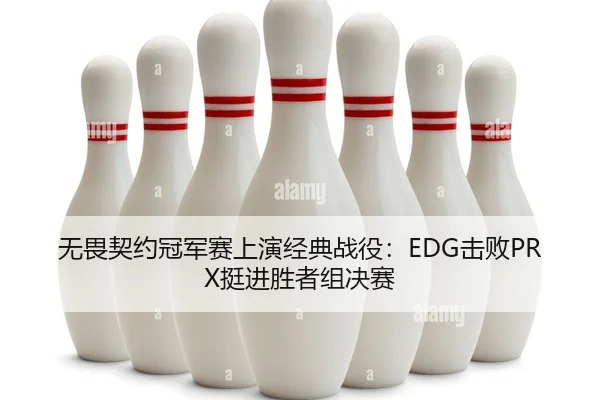 无畏契约冠军赛上演经典战役：EDG击败PRX挺进胜者组决赛