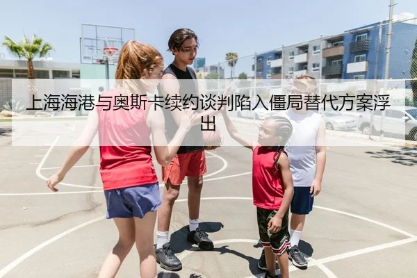 上海海港与奥斯卡续约谈判陷入僵局替代方案浮出